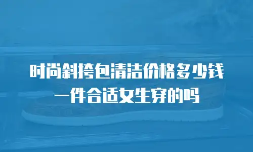 时尚斜挎包清洁价格多少钱一件合适女生穿的吗