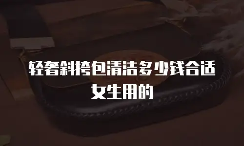 轻奢斜挎包清洁多少钱合适女生用的