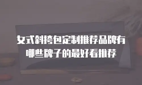 女式斜挎包定制推荐品牌有哪些牌子的最好看推荐