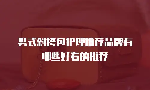 男式斜挎包护理推荐品牌有哪些好看的推荐