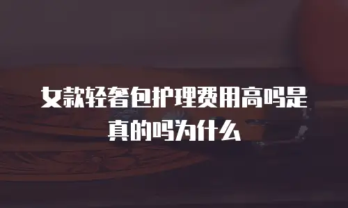 女款轻奢包护理费用高吗是真的吗为什么