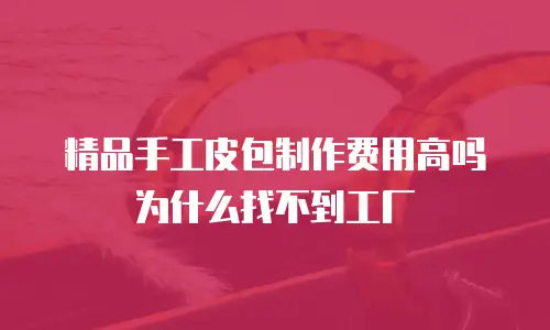 精品手工皮包制作费用高吗为什么找不到工厂