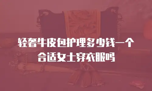 轻奢牛皮包护理多少钱一个合适女士穿衣服吗
