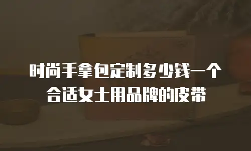 时尚手拿包定制多少钱一个合适女士用品牌的皮带