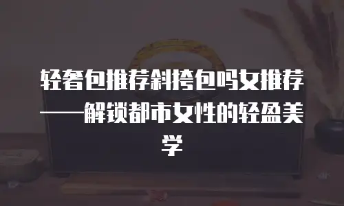 轻奢包推荐斜挎包吗女推荐——解锁都市女性的轻盈美学  