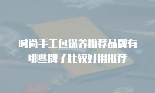 时尚手工包保养推荐品牌有哪些牌子比较好用推荐