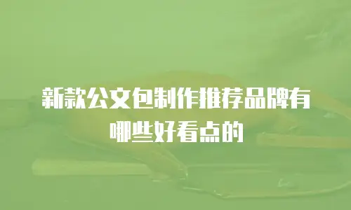 新款公文包制作推荐品牌有哪些好看点的