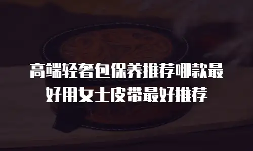 高端轻奢包保养推荐哪款最好用女士皮带最好推荐