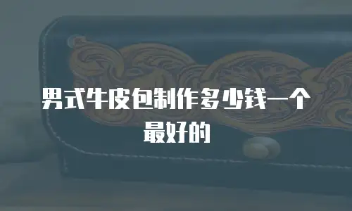 男式牛皮包制作多少钱一个最好的