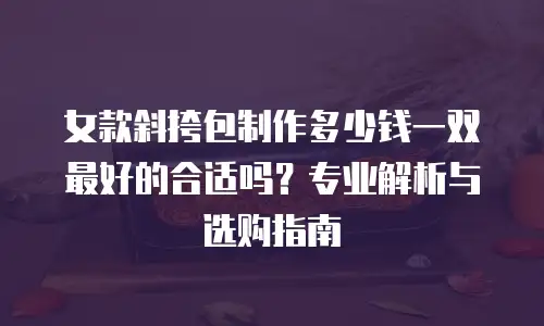 女款斜挎包制作多少钱一双最好的合适吗？专业解析与选购指南