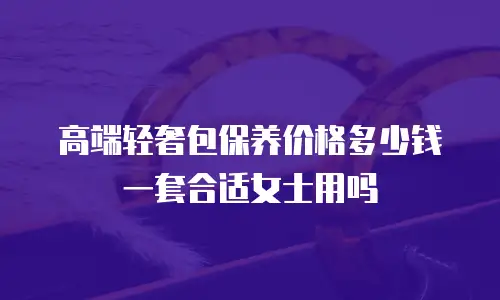 高端轻奢包保养价格多少钱一套合适女士用吗