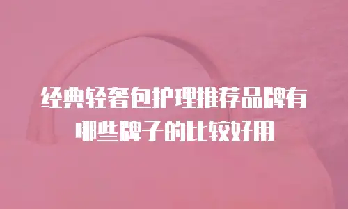 经典轻奢包护理推荐品牌有哪些牌子的比较好用