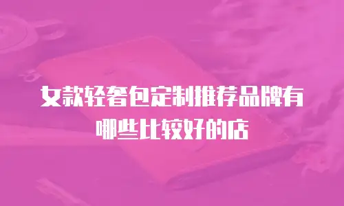女款轻奢包定制推荐品牌有哪些比较好的店