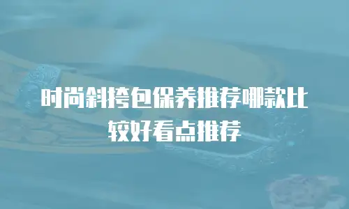 时尚斜挎包保养推荐哪款比较好看点推荐