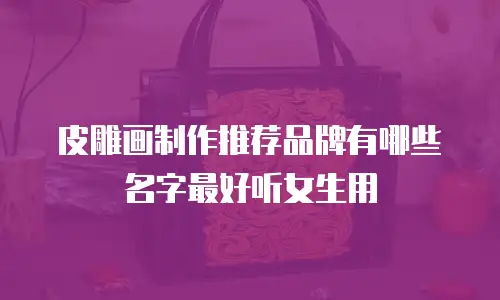 皮雕画制作推荐品牌有哪些名字最好听女生用