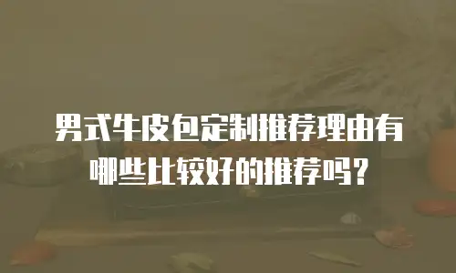 男式牛皮包定制推荐理由有哪些比较好的推荐吗？