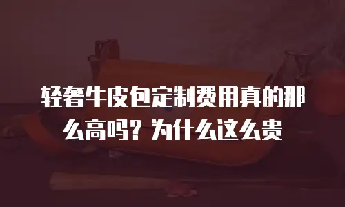 轻奢牛皮包定制费用真的那么高吗？为什么这么贵
