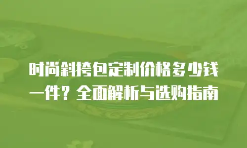 时尚斜挎包定制价格多少钱一件？全面解析与选购指南
