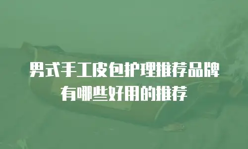 男式手工皮包护理推荐品牌有哪些好用的推荐