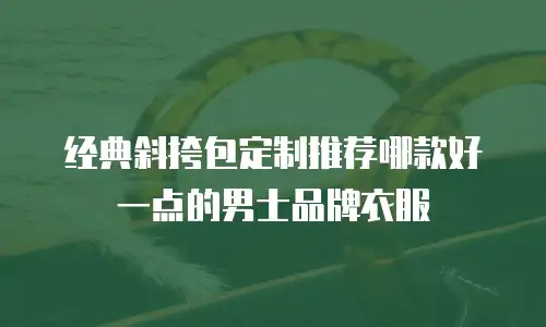 经典斜挎包定制推荐哪款好一点的男士品牌衣服