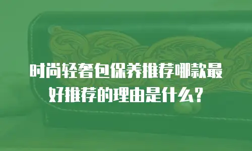时尚轻奢包保养推荐哪款最好推荐的理由是什么？