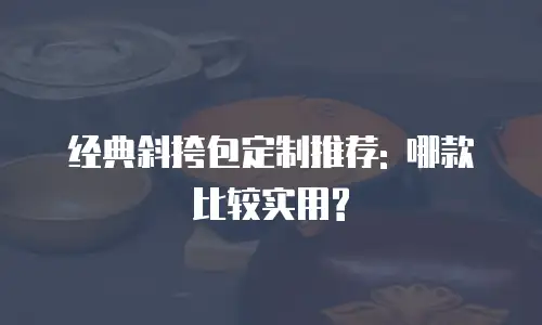经典斜挎包定制推荐: 哪款比较实用?