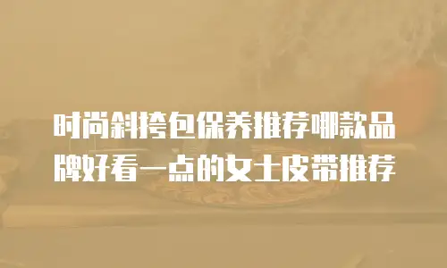时尚斜挎包保养推荐哪款品牌好看一点的女士皮带推荐