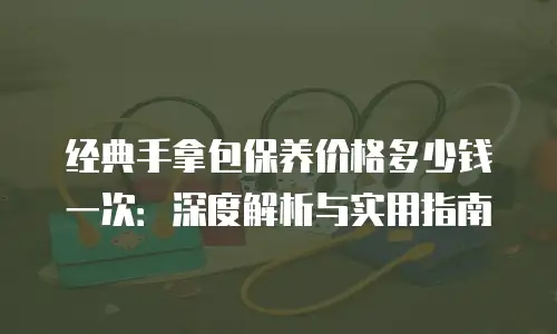 经典手拿包保养价格多少钱一次：深度解析与实用指南
