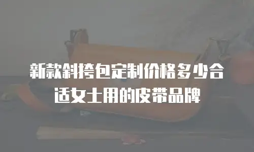 新款斜挎包定制价格多少合适女士用的皮带品牌
