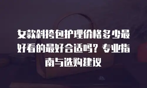 女款斜挎包护理价格多少最好看的最好合适吗？专业指南与选购建议