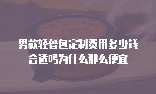 男款轻奢包定制费用多少钱合适吗为什么那么便宜