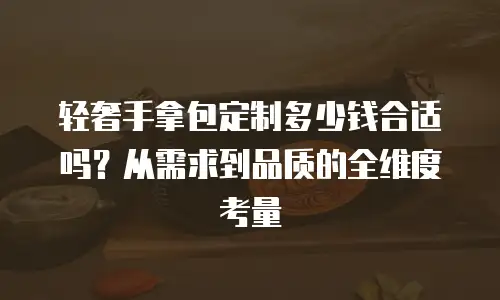 轻奢手拿包定制多少钱合适吗？从需求到品质的全维度考量  