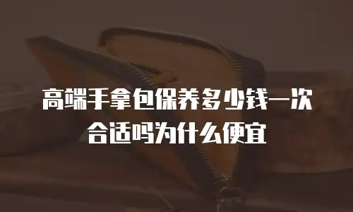 高端手拿包保养多少钱一次合适吗为什么便宜