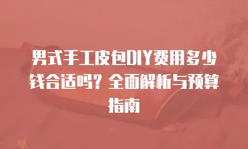 男式手工皮包DIY费用多少钱合适吗？全面解析与预算指南