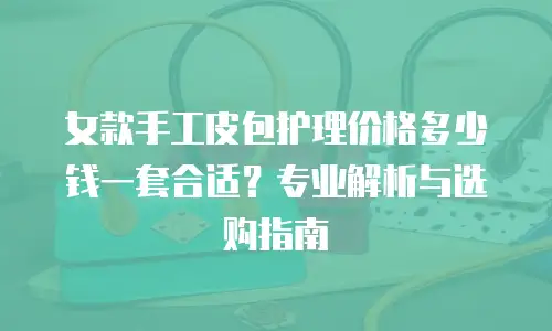 女款手工皮包护理价格多少钱一套合适？专业解析与选购指南