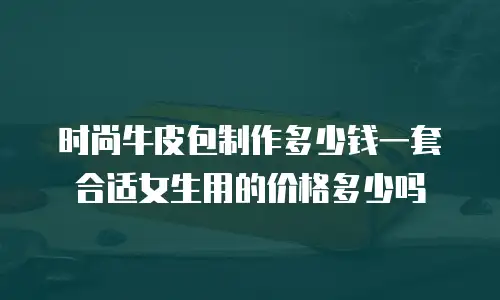 时尚牛皮包制作多少钱一套合适女生用的价格多少吗