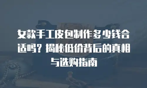 女款手工皮包制作多少钱合适吗？揭秘低价背后的真相与选购指南