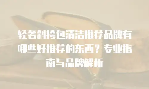 轻奢斜挎包清洁推荐品牌有哪些好推荐的东西？专业指南与品牌解析