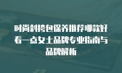 时尚斜挎包保养推荐哪款好看一点女士品牌专业指南与品牌解析 