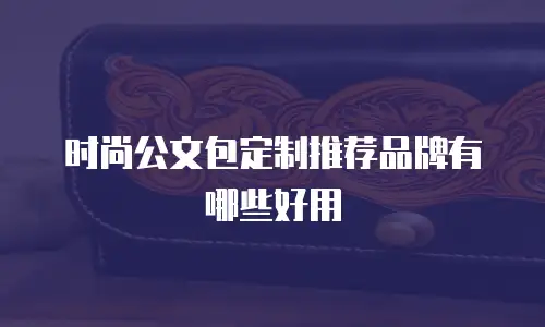 时尚公文包定制推荐品牌有哪些好用