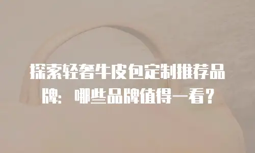 探索轻奢牛皮包定制推荐品牌：哪些品牌值得一看？