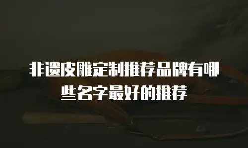 非遗皮雕定制推荐品牌有哪些名字最好的推荐
