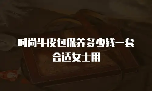 时尚牛皮包保养多少钱一套合适女士用