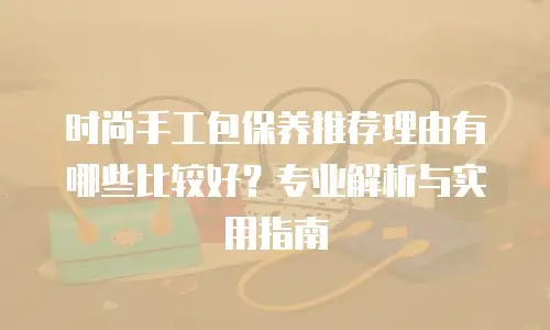 时尚手工包保养推荐理由有哪些比较好？专业解析与实用指南