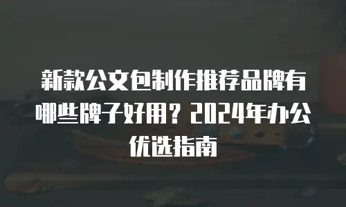 新款公文包制作推荐品牌有哪些牌子好用？2024年办公优选指南