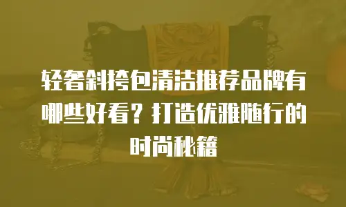 轻奢斜挎包清洁推荐品牌有哪些好看？打造优雅随行的时尚秘籍