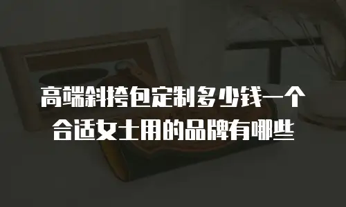 高端斜挎包定制多少钱一个合适女士用的品牌有哪些