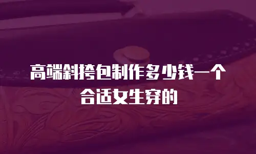 高端斜挎包制作多少钱一个合适女生穿的