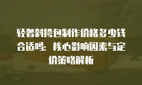 轻奢斜挎包制作价格多少钱合适吗：核心影响因素与定价策略解析