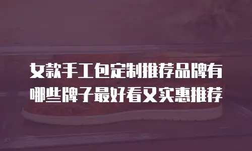 女款手工包定制推荐品牌有哪些牌子最好看又实惠推荐